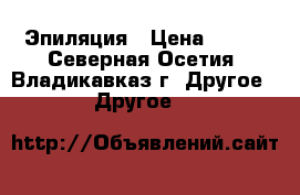 Эпиляция › Цена ­ 500 - Северная Осетия, Владикавказ г. Другое » Другое   